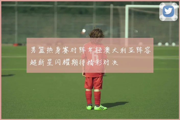 男篮热身赛对阵年轻澳大利亚阵容超新星闪耀期待精彩对决