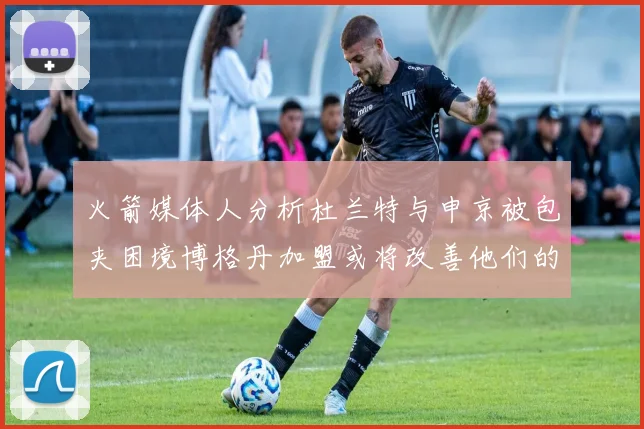 火箭媒体人分析杜兰特与申京被包夹困境博格丹加盟或将改善他们的进攻空间