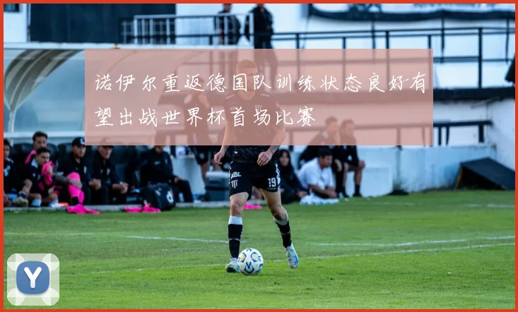 诺伊尔重返德国队训练状态良好有望出战世界杯首场比赛