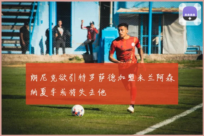 朗尼克欲引特罗萨德加盟米兰阿森纳夏季或将失去他