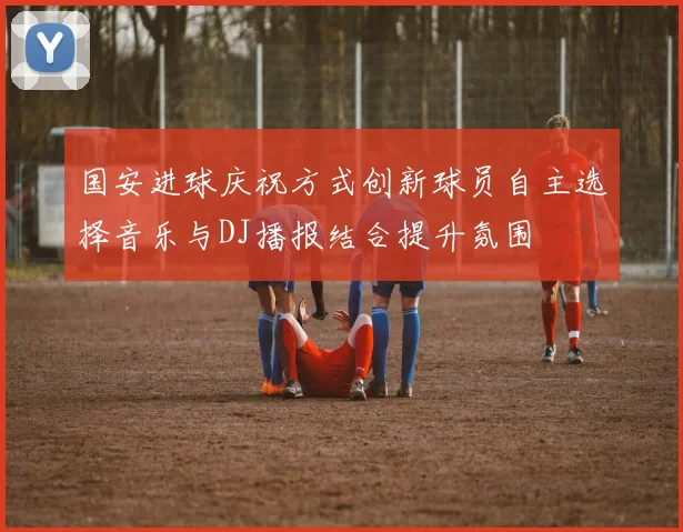 国安进球庆祝方式创新球员自主选择音乐与DJ播报结合提升氛围
