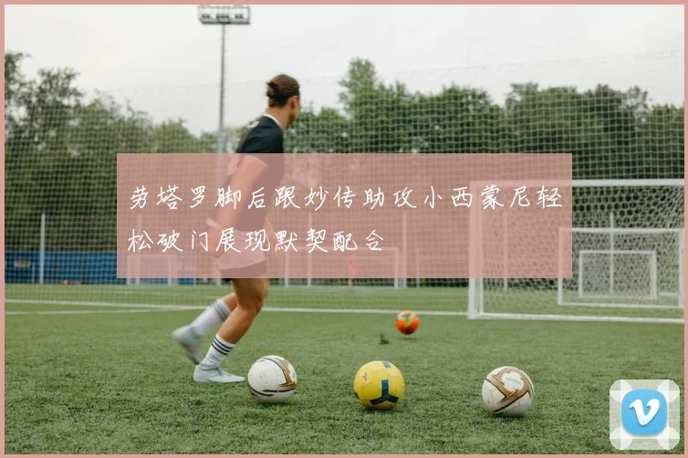 劳塔罗脚后跟妙传助攻小西蒙尼轻松破门展现默契配合