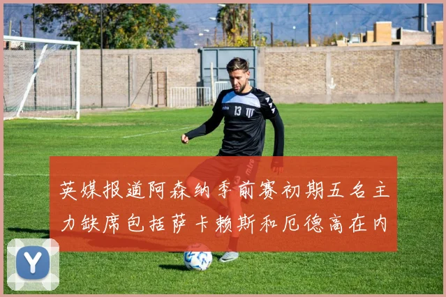 英媒报道阿森纳季前赛初期五名主力缺席包括萨卡赖斯和厄德高在内