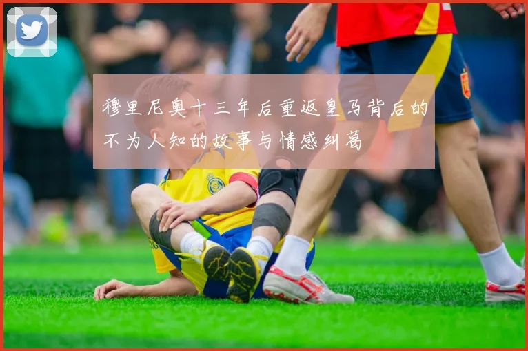 穆里尼奥十三年后重返皇马背后的不为人知的故事与情感纠葛