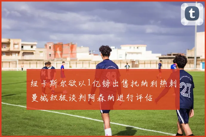 纽卡斯尔欲以1亿镑出售托纳利热刺曼城积极谈判阿森纳进行评估
