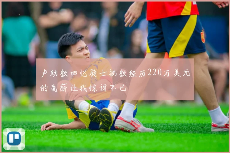 卢助教回忆骑士执教经历220万美元的高薪让我惊讶不已