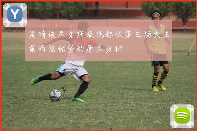 周琦谈尼克斯表现起伏第三场失去前两场优势的原因分析